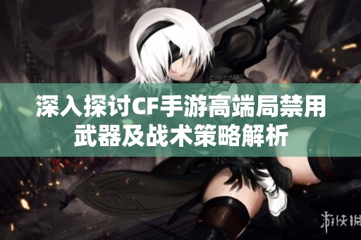 深入探讨CF手游高端局禁用武器及战术策略解析