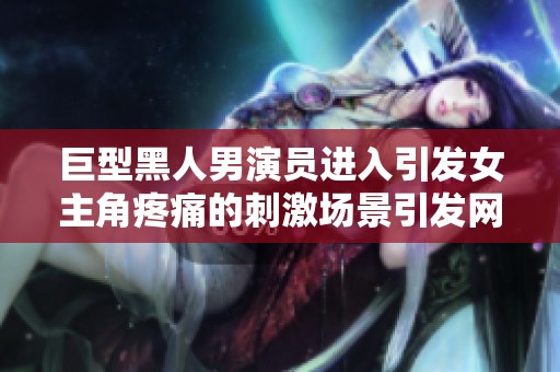 巨型黑人男演员进入引发女主角疼痛的刺激场景引发网友热议