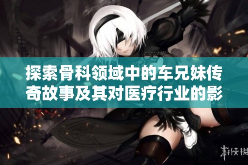 探索骨科领域中的车兄妹传奇故事及其对医疗行业的影响与贡献