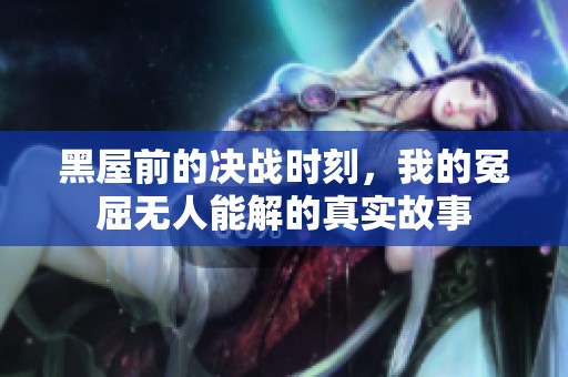 黑屋前的决战时刻，我的冤屈无人能解的真实故事