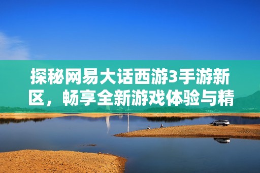 探秘网易大话西游3手游新区，畅享全新游戏体验与精彩冒险