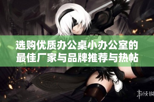 选购优质办公桌小办公室的最佳厂家与品牌推荐与热帖分享