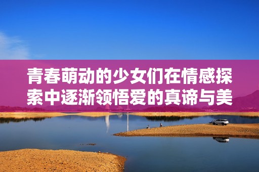 青春萌动的少女们在情感探索中逐渐领悟爱的真谛与美好