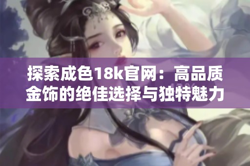 探索成色18k官网：高品质金饰的绝佳选择与独特魅力解析