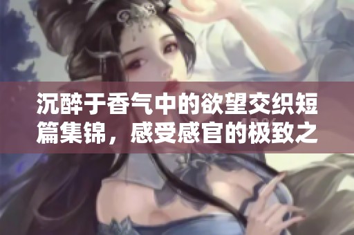 沉醉于香气中的欲望交织短篇集锦，感受感官的极致之旅