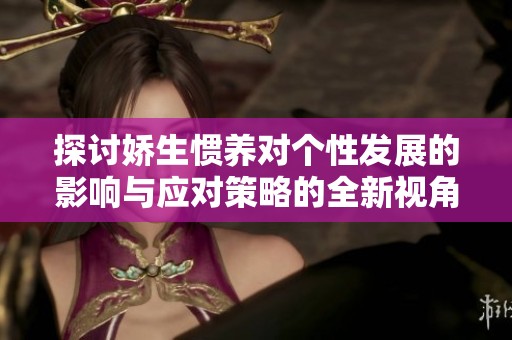 探讨娇生惯养对个性发展的影响与应对策略的全新视角