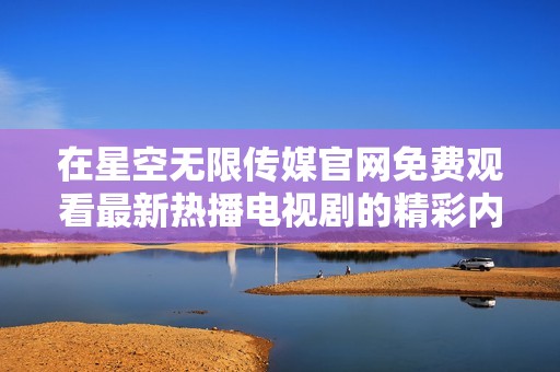 在星空无限传媒官网免费观看最新热播电视剧的精彩内容与精彩剧集
