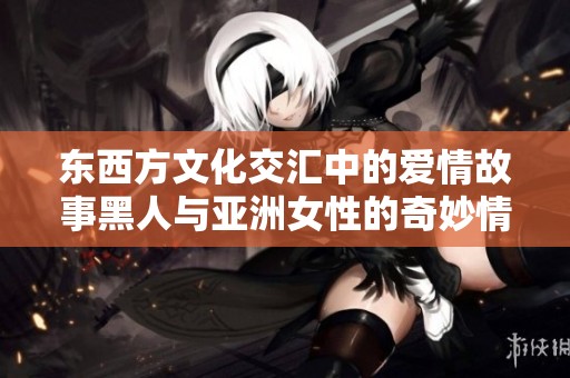东西方文化交汇中的爱情故事黑人与亚洲女性的奇妙情缘