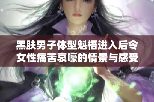 黑肤男子体型魁梧进入后令女性痛苦哀嚎的情景与感受探讨