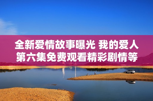全新爱情故事曝光 我的爱人第六集免费观看精彩剧情等你来发现