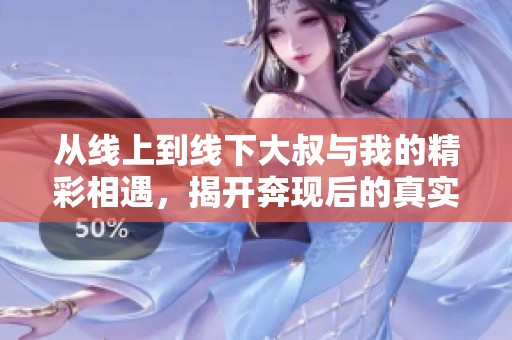 从线上到线下大叔与我的精彩相遇，揭开奔现后的真实故事