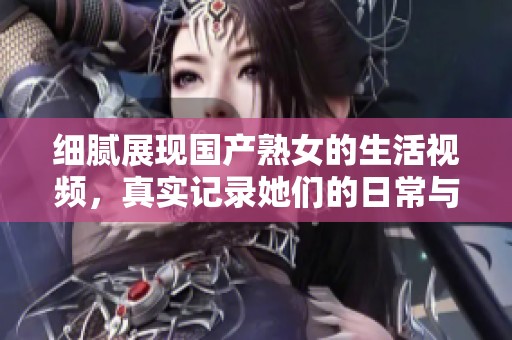 细腻展现国产熟女的生活视频，真实记录她们的日常与情感故事