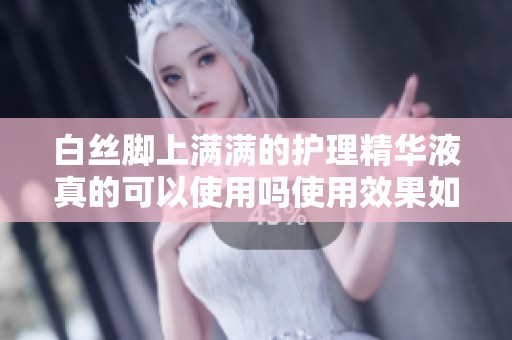 白丝脚上满满的护理精华液真的可以使用吗使用效果如何解析