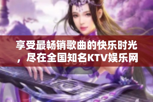 享受最畅销歌曲的快乐时光，尽在全国知名KTV娱乐网络平台