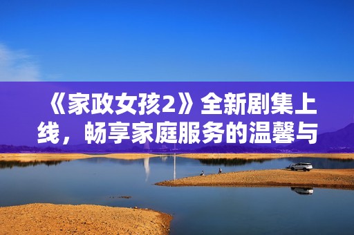 《家政女孩2》全新剧集上线，畅享家庭服务的温馨与激情故事！