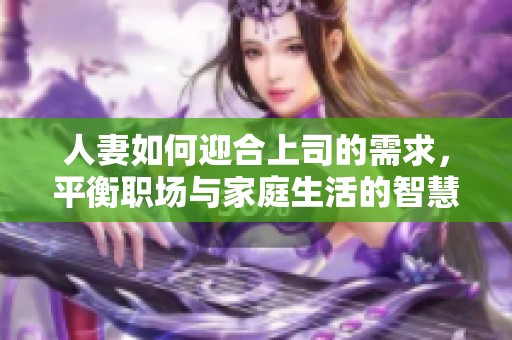 人妻如何迎合上司的需求，平衡职场与家庭生活的智慧分享