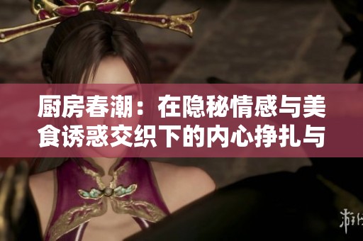 厨房春潮：在隐秘情感与美食诱惑交织下的内心挣扎与寻找