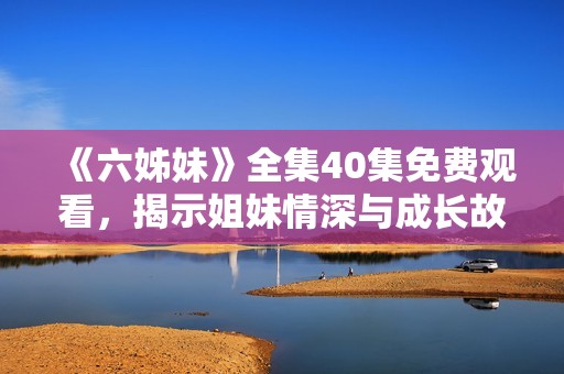 《六姊妹》全集40集免费观看，揭示姐妹情深与成长故事的精彩旅程