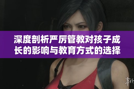 深度剖析严厉管教对孩子成长的影响与教育方式的选择