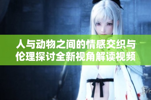 人与动物之间的情感交织与伦理探讨全新视角解读视频内容