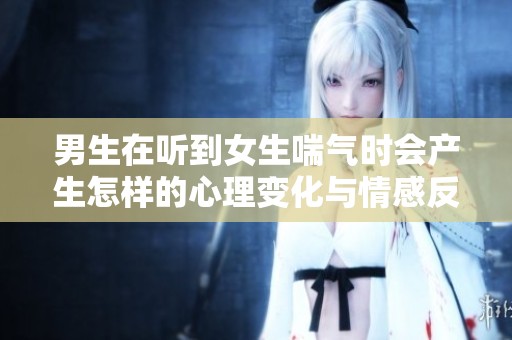 男生在听到女生喘气时会产生怎样的心理变化与情感反应