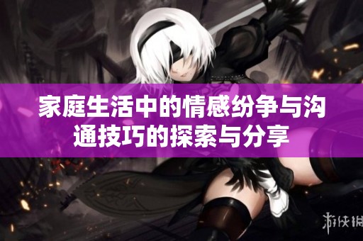 家庭生活中的情感纷争与沟通技巧的探索与分享