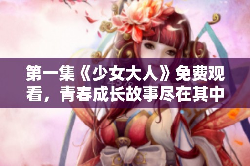 第一集《少女大人》免费观看，青春成长故事尽在其中的精彩呈现