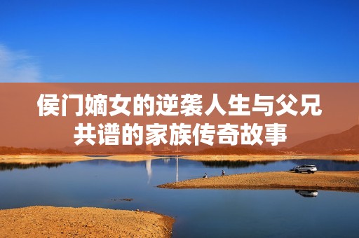 侯门嫡女的逆袭人生与父兄共谱的家族传奇故事