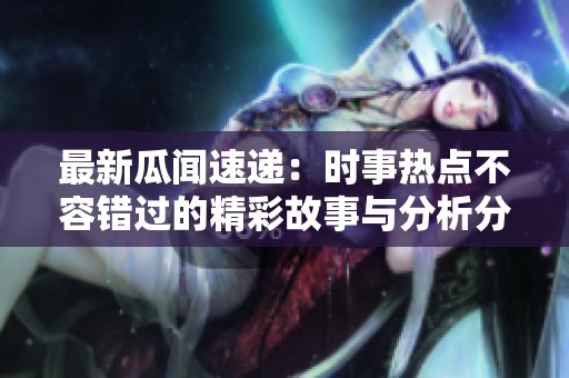 最新瓜闻速递：时事热点不容错过的精彩故事与分析分享