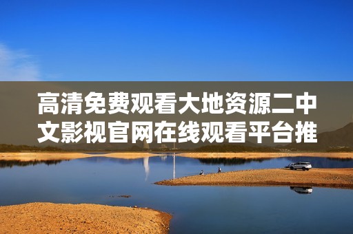 高清免费观看大地资源二中文影视官网在线观看平台推荐与使用指南