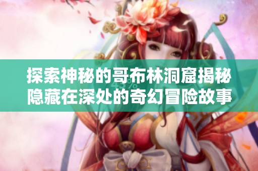 探索神秘的哥布林洞窟揭秘隐藏在深处的奇幻冒险故事