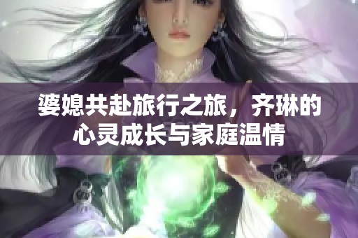 婆媳共赴旅行之旅，齐琳的心灵成长与家庭温情