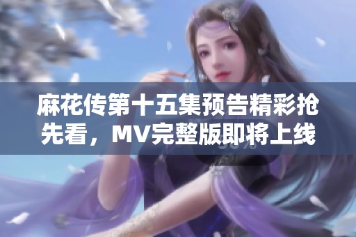 麻花传第十五集预告精彩抢先看，MV完整版即将上线，快来围观！