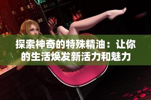 探索神奇的特殊精油：让你的生活焕发新活力和魅力