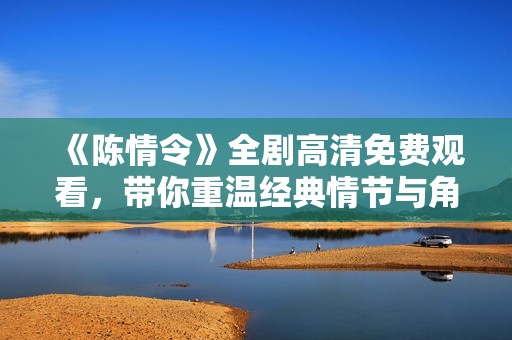 《陈情令》全剧高清免费观看，带你重温经典情节与角色魅力