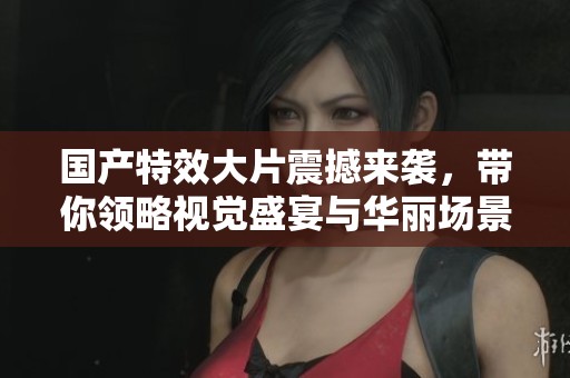 国产特效大片震撼来袭，带你领略视觉盛宴与华丽场景之美