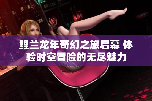 鲤兰龙年奇幻之旅启幕 体验时空冒险的无尽魅力