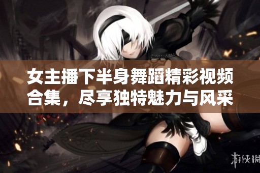 女主播下半身舞蹈精彩视频合集，尽享独特魅力与风采