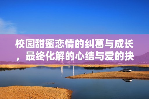 校园甜蜜恋情的纠葛与成长，最终化解的心结与爱的抉择