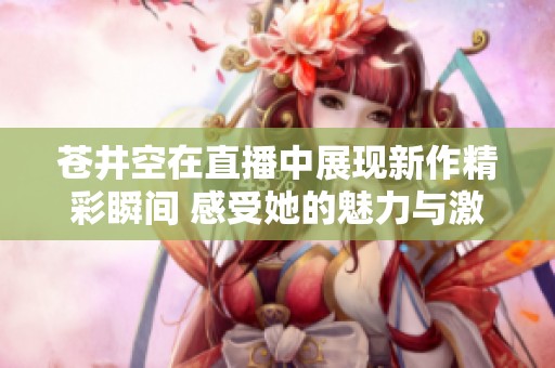 苍井空在直播中展现新作精彩瞬间 感受她的魅力与激情