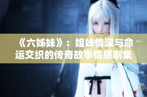 《六姊妹》：姐妹情深与命运交织的传奇故事情感剧集回顾与启示