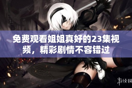 免费观看姐姐真好的23集视频，精彩剧情不容错过