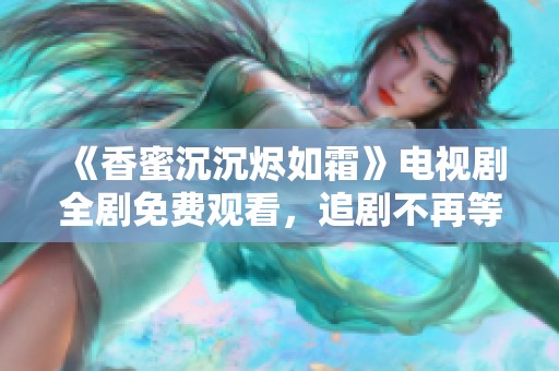 《香蜜沉沉烬如霜》电视剧全剧免费观看，追剧不再等待的最佳选择