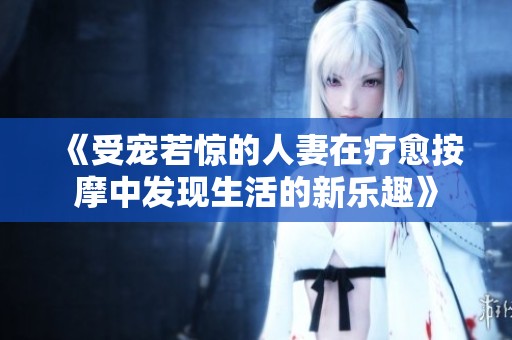 《受宠若惊的人妻在疗愈按摩中发现生活的新乐趣》