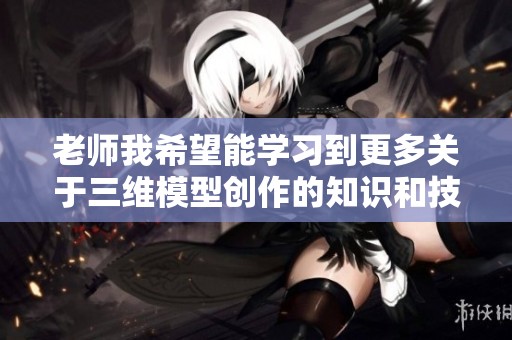 老师我希望能学习到更多关于三维模型创作的知识和技巧