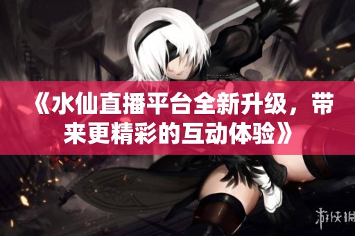 《水仙直播平台全新升级，带来更精彩的互动体验》