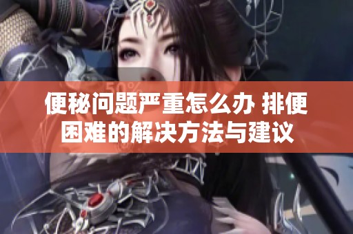 便秘问题严重怎么办 排便困难的解决方法与建议
