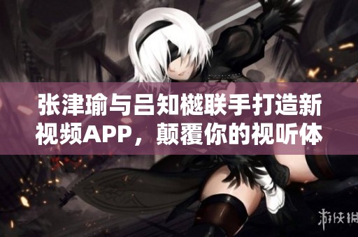 张津瑜与吕知樾联手打造新视频APP，颠覆你的视听体验
