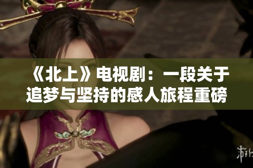 《北上》电视剧：一段关于追梦与坚持的感人旅程重磅归来