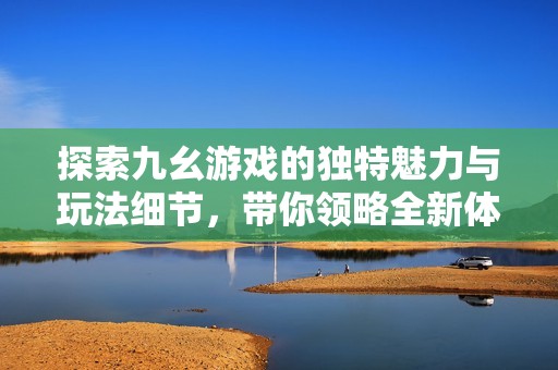 探索九幺游戏的独特魅力与玩法细节，带你领略全新体验